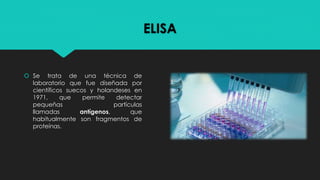 ELISA
 Se trata de una técnica de
laboratorio que fue diseñada por
científicos suecos y holandeses en
1971, que permite detectar
pequeñas partículas
llamadas antígenos, que
habitualmente son fragmentos de
proteínas.
 