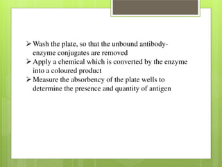 Wash the plate, so that the unbound antibody-enzyme 
conjugates are removed Apply a chemical which is converted by the enzyme 
into a coloured product Measure the absorbency of the plate wells to 
determine the presence and quantity of antigen 
 