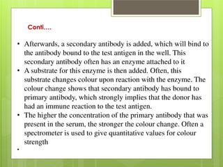 Conti…. 
• Afterwards, a secondary antibody is added, which will bind to 
the antibody bound to the test antigen in the well. This 
secondary antibody often has an enzyme attached to it 
• A substrate for this enzyme is then added. Often, this 
substrate changes colour upon reaction with the enzyme. The 
colour change shows that secondary antibody has bound to 
primary antibody, which strongly implies that the donor has 
had an immune reaction to the test antigen. 
• The higher the concentration of the primary antibody that was 
present in the serum, the stronger the colour change. Often a 
spectrometer is used to give quantitative values for colour 
strength 
• 
 