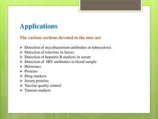 Applications 
The various sections devoted to the uses are 
 Detection of mycobacterium antibodies in tuberculosis  Detection of rotavirus in faeces  Detection of hepatitis B markers in serum  Detection of HIV antibodies in blood sample  Hormones  Proteins  Drug markers  Serum proteins  Vaccine quality control  Tumour markers 
 