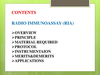 CONTENTS 
RADIO IMMUNOASSAY (RIA) 
OVERVIEW PRINCIPLE MATERIAL REQUIRED PROTOCOL INSTRUMENTAION MERITS&DEMERITS APPLICATIONS 
 