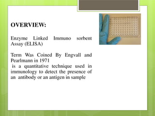 OVERVIEW: 
Enzyme Linked Immuno sorbent 
Assay (ELISA) 
Term Was Coined By Engvall and 
Pearlmann in 1971 
is a quantitative technique used in 
immunology to detect the presence of 
an antibody or an antigen in sample 
 
