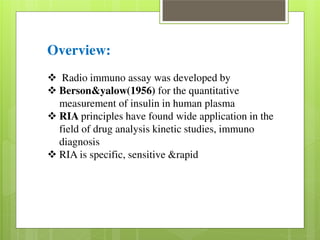 Overview: 
 Radio immuno assay was developed by  Berson&yalow(1956) for the quantitative 
measurement of insulin in human plasma  RIA principles have found wide application in the 
field of drug analysis kinetic studies, immuno 
diagnosis  RIA is specific, sensitive &rapid 
 