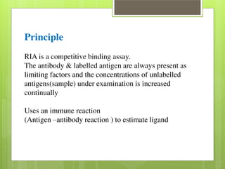 Principle 
RIA is a competitive binding assay. 
The antibody & labelled antigen are always present as 
limiting factors and the concentrations of unlabelled 
antigens(sample) under examination is increased 
continually 
Uses an immune reaction 
(Antigen –antibody reaction ) to estimate ligand 
 