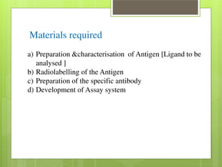 Materials required 
a) Preparation &characterisation of Antigen [Ligand to be 
analysed ] 
b) Radiolabelling of the Antigen 
c) Preparation of the specific antibody 
d) Development of Assay system 
 