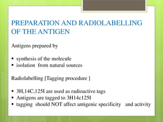 PREPARATION AND RADIOLABELLING 
OF THE ANTIGEN 
Antigens prepared by 
 synthesis of the molecule  isolation from natural sources 
Radiolabelling [Tagging procedure ] 
 3H,14C,125I are used as radioactive tags  Antigens are tagged to 3H14c125I  tagging should NOT affect antigenic specificity and activity 
 
