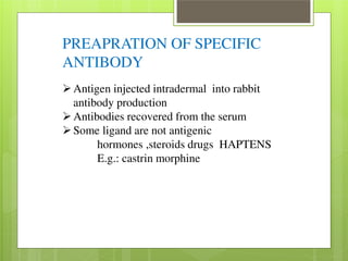 PREAPRATION OF SPECIFIC 
ANTIBODY 
Antigen injected intradermal into rabbit 
antibody production Antibodies recovered from the serum Some ligand are not antigenic 
hormones ,steroids drugs HAPTENS 
E.g.: castrin morphine 
 
