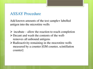 ASSAY Procedure 
Add known amounts of the test sample+ labelled 
antigen into the microtitre wells 
 incubate – allow the reaction to reach completion Decant and wash the contents of the well-removes 
all unbound antigens Radioactivity remaining in the mocrotitre wells 
measured by a counter [GM counter, scintillation 
counter] 
 