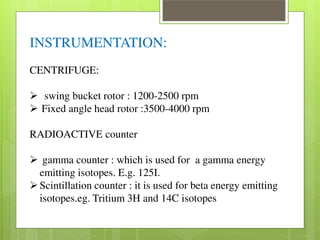 INSTRUMENTATION: 
CENTRIFUGE: 
 swing bucket rotor : 1200-2500 rpm  Fixed angle head rotor :3500-4000 rpm 
RADIOACTIVE counter 
 gamma counter : which is used for a gamma energy 
emitting isotopes. E.g. 125I. Scintillation counter : it is used for beta energy emitting 
isotopes.eg. Tritium 3H and 14C isotopes 
 