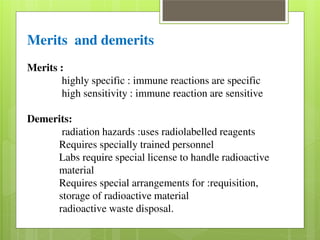 Merits and demerits 
Merits : 
highly specific : immune reactions are specific 
high sensitivity : immune reaction are sensitive 
Demerits: 
radiation hazards :uses radiolabelled reagents 
Requires specially trained personnel 
Labs require special license to handle radioactive 
material 
Requires special arrangements for :requisition, 
storage of radioactive material 
radioactive waste disposal. 
 