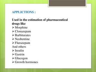 APPLICTIONS : 
Used in the estimation of pharmaceutical 
drugs like Morphine Clonazepam Barbiturates Neobentine Flurazepam 
And others Insulin Gastrin Glucogon Growth hormones 
 