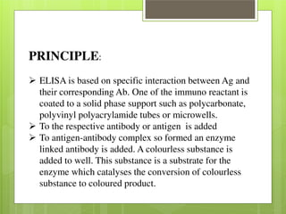 PRINCIPLE: 
 ELISA is based on specific interaction between Ag and 
their corresponding Ab. One of the immuno reactant is 
coated to a solid phase support such as polycarbonate, 
polyvinyl polyacrylamide tubes or microwells.  To the respective antibody or antigen is added  To antigen-antibody complex so formed an enzyme 
linked antibody is added. A colourless substance is 
added to well. This substance is a substrate for the 
enzyme which catalyses the conversion of colourless 
substance to coloured product. 
 