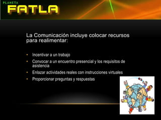La Comunicación incluye colocar recursos para realimentar:Incentivar a un trabajoConvocar a un encuentro presencial y los requisitos de asistenciaEnlazar actividades reales con instrucciones virtualesProporcionar preguntas y respuestas  
