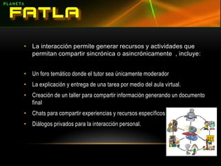 La interacción permite generar recursos y actividades que permitan compartir sincrónica o asincrónicamente  , incluye:Un foro temático donde el tutor sea únicamente moderadorLa explicación y entrega de una tarea por medio del aula virtual.Creación de un taller para compartir información generando un documento finalChats para compartir experiencias y recursos específicosDiálogos privados para la interacción personal.