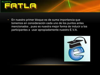 En nuestro primer bloque es de suma importancia que tomemos en consideración cada uno de los puntos antes mencionados , pues es nuestra mejor forma de inducir a los participantes a  usar apropiadamente nuestro E.V.A. 