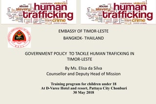 EMBASSY	OF	TIMOR-LESTE	
BANGKOK- THAILAND
GOVERNMENT	POLICY		TO	TACKLE	HUMAN	TRAFICKING	IN	
TIMOR-LESTE
By	Ms.	Elisa	da	Silva
Counsellor	and	Deputy	Head	of	Mission	
Training program for children under 18
At D-Varee Hotel and resort, Pattaya City Chonburi
30 May 2018
 
