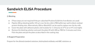 Sandwich ELISA Procedure
2. Blocking
● (These steps are not required if the pre-adsorbed Picokine ELISA kits from Boster are used)
● Pipette 200 μL blocking buffer (5% w/v non-fat dry milk in PBS buffer) per well to block residual
protein-binding sites. Alternatively, BSA or BlockACE can be used to replace non-fat dry milk.
● Cover the plate with adhesive plastic and incubate for 1-2 hour(s) at 37°C (or at 4°C overnight).
● Remove the blocking solution and wash the plate 2X with 200 μL PBS for 5 minutes each time.
Flick the plate and pat the plate as described in the coating step.
3. Reagent Preparation
Prepare for the diluted standard solutions, biotinylated antibody and ABC solutions as
 