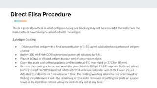 Direct Elisa Procedure
This is a general protocol in which antigen coating and blocking may not be required if the wells from the
manufacturer have been pre-adsorbed with the antigen.
1. Antigen Coating
● Dilute purified antigens to a final concentration of 1-10 μg/ml in bicarbonate/carbonate antigen-
coating
● Buffer (100 mM NaHCO3 in deionized water; pH adjusted to 9.6).
● Pipette 100 μL of diluted antigen to each well of a microtiter plate.
● Cover the plate with adhesive plastic and incubate at 4°C overnight (or 37C for 30 min).
● Remove the coating solution and wash the plate 3X with 200 μL PBS (Phosphate Buffered Saline)
buffer (10 mM Na2HPO4 and 1.8 mM NaH2PO4 in deionized water with 0.2% Tween 20; pH
Adjusted to 7.4) with for 5 minutes each time. The coating/washing solutions can be removed by
flicking the plate over a sink. The remaining drops can be removed by patting the plate on a paper
towel or by aspiration. Do not allow the wells to dry out at any time.
 