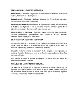 PERFIL IDEAL DEL AUDITOR NOCTURNO
Escolaridad: Estudiante o egresado de Administración Hotelera, Contaduría
Pública, Administración de Empresas.
Conocimientos Técnicos: Nociones básicas de Contabilidad, Auditoria,
Contabilidad y Administración Hotelera.
Experiencia Laboral: Preferiblemente un (1) año como auxiliar de Contabilidad
o Auditoria de Ingresos; o en la industria hotelera, formando parte de la
administración, cajero departamental, recepcionista, etc.
Características Personales: Dinámico, buena presencia, trato agradable,
discreto, responsable, disponibilidad para trabajar en horario nocturno,
habilidad analítica y de juicio, meticuloso.
OBJETIVO DE LA AUDITORIA NOCTURNA
Contribuir al desarrollo y la proporción de los movimientos realizados durante la
noche, para así ayudar a la labor del auditor de ingresos en su tarea de
elaborar, supervisar y controlar la contabilidad del hotel.
El auditor nocturno canaliza la operación de los cargos de los ingresos por
ventas y el auditor de ingresos hace la verificación y contabilización de dichos
ingresos del hotel.
Para facilitar la labor al auditor de ingresos, el auditor nocturno agiliza su
trabajo con el sistema Fidelium.
FINALIDAD DE LA AUDITORIA NOCTURNA
La auditoria se realiza con la finalidad de facilitar el trabajo del auditor de
ingresos, ya que el auditor nocturno realiza el cuadre de los ingresos obtenidos
de las ventas hechas durante la noche, solo para que el auditor de ingresos
verifique y pueda hacer más fácil la contabilidad.
 