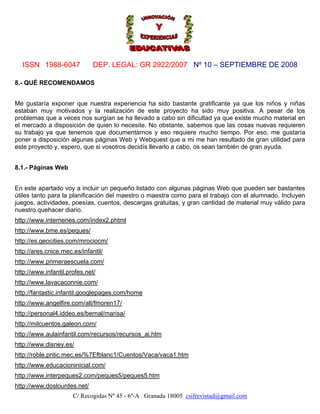 ISSN 1988-6047              DEP. LEGAL: GR 2922/2007 Nº 10 – SEPTIEMBRE DE 2008

8.- QUÉ RECOMENDAMOS


Me gustaría exponer que nuestra experiencia ha sido bastante gratificante ya que los niños y niñas
estaban muy motivados y la realización de este proyecto ha sido muy positiva. A pesar de los
problemas que a veces nos surgían se ha llevado a cabo sin dificultad ya que existe mucho material en
el mercado a disposición de quien lo necesite. No obstante, sabemos que las cosas nuevas requieren
su trabajo ya que tenemos que documentarnos y eso requiere mucho tiempo. Por eso, me gustaría
poner a disposición algunas páginas Web y Webquest que a mi me han resultado de gran utilidad para
este proyecto y, espero, que si vosotros decidís llevarlo a cabo, os sean también de gran ayuda.


8.1.- Páginas Web


En este apartado voy a incluir un pequeño listado con algunas páginas Web que pueden ser bastantes
útiles tanto para la planificación del maestro o maestra como para el trabajo con el alumnado. Incluyen
juegos, actividades, poesías, cuentos, descargas gratuitas, y gran cantidad de material muy válido para
nuestro quehacer diario.
http://www.internenes.com/index2.phtml
http://www.bme.es/peques/
http://es.geocities.com/mrociocm/
http://ares.cnice.mec.es/infantil/
http://www.primeraescuela.com/
http://www.infantil.profes.net/
http://www.lavacaconnie.com/
http://fantastic.infantil.googlepages.com/home
http://www.angelfire.com/alt/fmoren17/
http://personal4.iddeo.es/bernal/marisa/
http://milcuentos.galeon.com/
http://www.aulainfantil.com/recursos/recursos_ai.htm
http://www.disney.es/
http://roble.pntic.mec.es/%7Efblanc1/Cuentos/Vaca/vaca1.htm
http://www.educacioninicial.com/
http://www.interpeques2.com/peques5/peques5.htm
http://www.doslourdes.net/
                      C/ Recogidas Nº 45 - 6º-A Granada 18005 csifrevistad@gmail.com
 