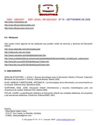 ISSN 1988-6047              DEP. LEGAL: GR 2922/2007 Nº 10 – SEPTIEMBRE DE 2008
http://www.123colorear.net
http://www.elhuevodechocolate.com
http://www.dibujos-para-ninos.com



8.2.- Webquest


Aquí quiero incluir algunas de las webquest que pueden visitar los alumnos y alumnas de Educación
Infantil.
http://www.delacalle.net/cristina/webquest/
http://roble.pntic.mec.es/~lrojo/
http://perso.wanadoo.es/infantilpedrola/index.htm
http://www.juntadeandalucia.es/averroes/ceipalcaldejjrebollo/actividades_tic/webquest_coeducacion
http://hera.fed.uva.es/04-05/infantil/grupo1/index.htm
http://hera.fed.uva.es/04-05/infantil/grupo5/index.html


9.- BIBLIOGRAFÍA


SIRAJ-BLATCHFORD, J. (Comp.): Nuevas tecnologías para la Educación Infantil y Primaria. Colección
Ministerio de Educación Y Ciencia. Editorial Morata. Madrid 2005.
ALAS, ANSELM Y BARTOLOME, ANTONIO R.: Las tecnologías de la información y la comunicación en
la escuela. Editorial Grao. Barcelona 2003.
QUINTANAL DIAZ, JOSE: Educación Infantil: Orientaciones y recursos metodológicos para una
enseñanza de calidad. Editorial CCS. Madrid 2006.
PITLUK, LAURA: La planificación didáctica en Educación Infantil: las unidades didácticas, los proyectos
y las secuencias didácticas. Eduforma- Editorial MAD. 2007.




Autoría
· Elisa María Valero Calvo
· C.E.I.P. Cruz Verde, La Rambla, Córdoba
· E-MAIL: elisavalcal@msn.com

                      C/ Recogidas Nº 45 - 6º-A Granada 18005 csifrevistad@gmail.com
 