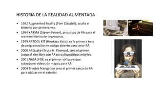 HISTORIA DE LA REALIDAD AUMENTADA
• 1992 Augmented Reality (Tom Claudell), acuña el
término por primera vez.
• 1994 KARMA (Steven Feiner), prototipo de RA para el
mantenimiento de impresoras.
• 1999 ARTOOL KIT (Hirokazu Kato), es la primera base
de programación en código abierto para crear RA
• 2000 ARQuake (Bruce H. Thomas), crea el primer
juego al aire libre con AR para dispositivos móviles.
• 2001 NASA X-38, es el primer software que
sobrepone videos de mapas para RA
• 2004 Trimble Navigation crea el primer casco de RA
para utilizar en el exterior.
 