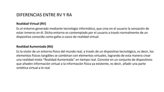 DIFERENCIAS ENTRE RV Y RA
Realidad Virtual (RV)
Es el entorno generado mediante tecnología informática, que crea en el usuario la sensación de
estar inmerso en él. Dicho entorno es contemplado por el usuario a través normalmente de un
dispositivo conocido como gafas o casco de realidad virtual.
Realidad Aumentada (RA)
Es la visión de un entorno físico del mundo real, a través de un dispositivo tecnológico, es decir, los
elementos físicos tangibles se combinan con elementos virtuales, logrando de esta manera crear
una realidad mixta "Realidad Aumentada" en tiempo real. Consiste en un conjunto de dispositivos
que añaden información virtual a la información física ya existente, es decir, añadir una parte
sintética virtual a lo real.
 