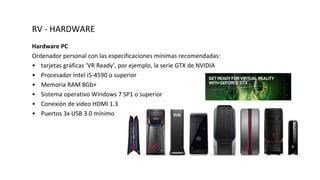 RV - HARDWARE
Hardware PC
Ordenador personal con las especificaciones mínimas recomendadas:
• tarjetas gráficas ‘VR Ready’, por ejemplo, la serie GTX de NVIDIA
• Procesador Intel i5-4590 o superior
• Memoria RAM 8Gb+
• Sistema operativo Windows 7 SP1 o superior
• Conexión de video HDMI 1.3
• Puertos 3x USB 3.0 mínimo
 