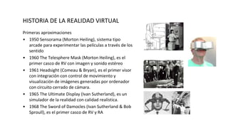 HISTORIA DE LA REALIDAD VIRTUAL
Primeras aproximaciones
• 1950 Sensorama (Morton Heiling), sistema tipo
arcade para experimentar las películas a través de los
sentido
• 1960 The Telesphere Mask (Morton Heiling), es el
primer casco de RV con imagen y sonido estéreo
• 1961 Headsight (Comeau & Bryan), es el primer visor
con integración con control de movimiento y
visualización de imágenes generadas por ordenador
con circuito cerrado de cámara.
• 1965 The Ultimate Display (Ivan Sutherland), es un
simulador de la realidad con calidad realística.
• 1968 The Sword of Damocles (Ivan Sutherland & Bob
Sproull), es el primer casco de RV y RA
 