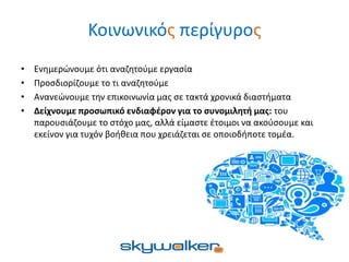 Κοινωνικός περίγυρος
• Ενημερώνουμε ότι αναζητούμε εργασία
• Προσδιορίζουμε το τι αναζητούμε
• Ανανεώνουμε την επικοινωνία μας σε τακτά χρονικά διαστήματα
• Δείχνουμε προσωπικό ενδιαφέρον για το συνομιλητή μας: του
παρουσιάζουμε το στόχο μας, αλλά είμαστε έτοιμοι να ακούσουμε και
εκείνον για τυχόν βοήθεια που χρειάζεται σε οποιοδήποτε τομέα.
 