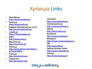 Χρήσιμα Links
• Skywalker.gr:
http://www.skywalker.gr
• Kariera.gr
http://www.kariera.gr
• Γραφείο Διασύνδεσης του Δ.Π.Θ
http://career.duth.gr/cms/
• Justjobs.gr
https://www.justjobs.gr/
• ΟΑΕΔ
http://www.oaed.gr
• Mycarriera.gr
http://mycariera.gr/
• Ethnos.gr
http://www.ethnos.gr/entheta.a
sp?catid=22813
• Yourse.gr
http://www.yourse.gr
• Indeed.com
http://gr.indeed.com/
Job Seeker
http://www.jobseeker.gr
Voluntaryaction.gr
http://voluntaryaction.gr
Adecco
http://www.adecco.gr
Randstand
http://www.randstad.gr
Manpower
http://www.manpowergroup.gr
PfB
http://www.pfb.gr
Optimal Business Action
http://www.optimalba.gr
InGroup
http://www.ingroup.gr/
 