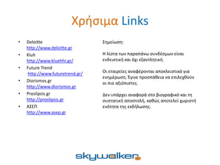 Χρήσιμα Links
• Deloitte
http://www.deloitte.gr
• Kluh
http://www.kluehhr.gr/
• Future Trend
http://www.futuretrend.gr/
• Diorismos.gr
http://www.diorismos.gr
• Proslipsis.gr
http://proslipsis.gr
• ΑΣΕΠ
http://www.asep.gr
Σημείωση:
Η λίστα των παραπάνω συνδέσμων είναι
ενδεικτική και όχι εξαντλητική.
Οι εταιρείες αναφέρονται αποκλειστικά για
ενημέρωση. Έγινε προσπάθεια να επιλεχθούν
οι πιο αξιόπιστες.
Δεν υπάρχει αναφορά στο βιογραφικό και τη
συστατική αποστολή, καθώς αποτελεί χωριστή
ενότητα της εκδήλωσης.
 