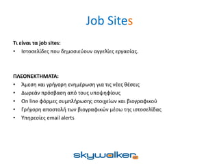 Job Sites
Τι είναι τα job sites:
• Ιστοσελίδες που δημοσιεύουν αγγελίες εργασίας.
ΠΛΕΟΝΕΚΤΗΜΑΤΑ:
• Άμεση και γρήγορη ενημέρωση για τις νέες θέσεις
• Δωρεάν πρόσβαση από τους υποψηφίους
• On line φόρμες συμπλήρωσης στοιχείων και βιογραφικού
• Γρήγορη αποστολή των βιογραφικών μέσω της ιστοσελίδας
• Υπηρεσίες email alerts
 