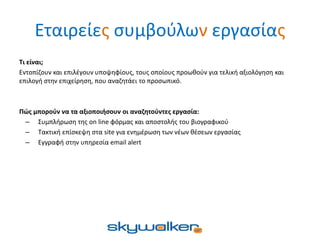 Εταιρείες συμβούλων εργασίας
Τι είναι;
Εντοπίζουν και επιλέγουν υποψηφίους, τους οποίους προωθούν για τελική αξιολόγηση και
επιλογή στην επιχείρηση, που αναζητάει το προσωπικό.
Πώς μπορούν να τα αξιοποιήσουν οι αναζητούντες εργασία:
– Συμπλήρωση της on line φόρμας και αποστολής του βιογραφικού
– Τακτική επίσκεψη στα site για ενημέρωση των νέων θέσεων εργασίας
– Εγγραφή στην υπηρεσία email alert
 