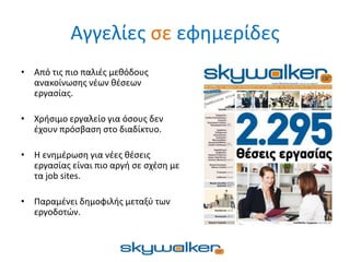 Αγγελίες σε εφημερίδες
• Από τις πιο παλιές μεθόδους
ανακοίνωσης νέων θέσεων
εργασίας.
• Χρήσιμο εργαλείο για όσους δεν
έχουν πρόσβαση στο διαδίκτυο.
• Η ενημέρωση για νέες θέσεις
εργασίας είναι πιο αργή σε σχέση με
τα job sites.
• Παραμένει δημοφιλής μεταξύ των
εργοδοτών.
 