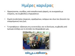 Ημέρες καριέρας
• Οργανώνονται, συνήθως, από εκπαιδευτικούς φορείς, σε συνεργασία με
εταιρείες, και συμβούλους επιχειρήσεων.
• Σημείο συνάντησης εταιρειών, εργαζομένων, ανέργων και νέων που ξεκινούν την
επαγγελματική τους ζωή.
• Τι προσφέρουν: εξάσκηση στις συνεντεύξεις και τη δικτύωση, συμβουλές από
έμπειρα στελέχη για τη σύνταξη του βιογραφικού μας.
 