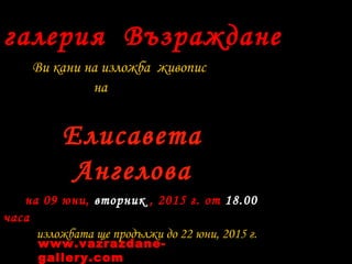 галерия Възраждане
Ви кани на изложба живопис
на
Елисавета
Ангелова
на 09 юни, вторник , 2015 г. от 18.00
часа
изложбата ще продължи до 22 юни, 2015 г.
www.vazrazdane-
gallery.com
 