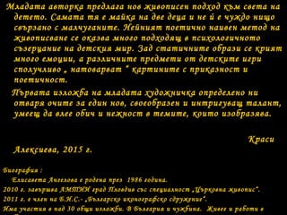 Младата авторка предлага нов живописен подход към света на
детето. Самата тя е майка на две деца и не ú е чуждо нищо
свързано с малчуганите. Нейният поетично наивен метод на
живописване се оказва много подходящ в психологичното
съзерцание на детския мир. Зад статичните образи се крият
много емоции, а различните предмети от детските игри
сполучливо „ натоварват “ картините с приказност и
поетичност.
Първата изложба на младата художничка определено ни
отваря очите за един нов, своеобразен и интригуващ талант,
умеещ да влее обич и нежност в темите, които изобразява.
Краси
Алексиева, 2015 г.
Биография :
Елисавета Ангелова е родена през 1986 година.
2010 г. завършва АМТИИ град Пловдив със специалност „Църковна живопис“.
2011 г. е член на Б.И.С.- „Българско иконографско сдружение“.
Има участия в над 30 общи изложби. В България и чужбина. Живее и работи в
 
