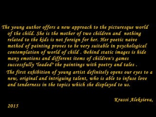 The young author offers a new approach to the picturesque world
of the child. She is the mother of two children and nothing
related to the kids is not foreign for her. Her poetic naive
method of painting proves to be very suitable in psychological
contemplation of world of child . Behind static images is hide
many emotions and different items of children's games
successfully "loaded" the paintings with poetry and tales .
The first exhibition of young artist definitely opens our eyes to a
new, original and intriguing talent, who is able to infuse love
and tenderness in the topics which she displayed to us.
Krassi Aleksieva,
2015