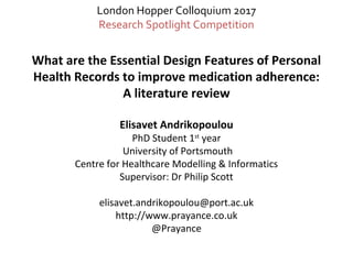 What are the Essential Design Features of Personal
Health Records to improve medication adherence:
A literature review
Elisavet Andrikopoulou
PhD Student 1st
year
University of Portsmouth
Centre for Healthcare Modelling & Informatics
Supervisor: Dr Philip Scott
elisavet.andrikopoulou@port.ac.uk
http://www.prayance.co.uk
@Prayance
London Hopper Colloquium 2017
Research Spotlight Competition
 