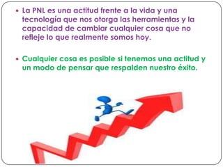  La PNL es una actitud frente a la vida y una
tecnología que nos otorga las herramientas y la
capacidad de cambiar cualquier cosa que no
refleje lo que realmente somos hoy.
Cualquier cosa es posible si tenemos una actitud y
un modo de pensar que respalden nuestro éxito.