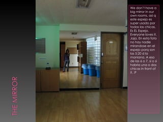 We don’t have a big mirror in our own rooms, asi q este espejo es super usado por todas las chicas. Es EL Espejo. Everyone loves it. Jaja. En esta foto no hay nadie mirandose en el espejo porq son las 5:20 d la maniana. A eso de las 6 o 7, si o si habria una o dos chicas in front of it. :P 