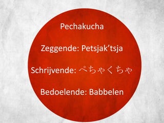 Pechakucha
Zeggende: Petsjak’tsja

Schrijvende: ぺちゃくちゃ
Bedoelende: Babbelen

 