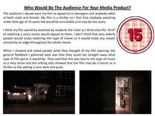 Who Would Be The Audience For Your Media Product?
The audience I would want my film to appeal to is teenagers and anybody older
of both male and female. My film is a thriller so I feel that anybody watching
under that age of 15 years old would be unsuitable as it may be too scary.
I think my film would be watched by students the most as I think that the ‘thrill’
of watching a scary movie would appeal to them. I don’t think that very elderly
people would enjoy watching this type of movie as it would make any viewer
constantly on edge throughout the whole movie.
When I showed and asked people what they thought of my film opening, the
general feedback I gathered back was that they could see straight away what
type of film genre it would be. They said that this was due to the type of music
as it very tense and the setting also showed that the film may be a horror or a
thriller as the setting is very dark and quiet.
 