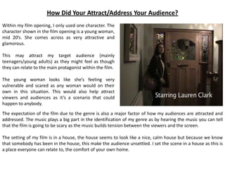 How Did Your Attract/Address Your Audience?
Within my film opening, I only used one character. The
character shown in the film opening is a young woman,
mid 20’s. She comes across as very attractive and
glamorous.
This may attract my target audience (mainly
teenagers/young adults) as they might feel as though
they can relate to the main protagonist within the film.
The young woman looks like she’s feeling very
vulnerable and scared as any woman would on their
own in this situation. This would also help attract
viewers and audiences as it’s a scenario that could
happen to anybody.
The expectation of the film due to the genre is also a major factor of how my audiences are attracted and
addressed. The music plays a big part in the identification of my genre as by hearing the music you can tell
that the film is going to be scary as the music builds tension between the viewers and the screen.
The setting of my film is in a house, the house seems to look like a nice, calm house but because we know
that somebody has been in the house, this make the audience unsettled. I set the scene in a house as this is
a place everyone can relate to, the comfort of your own home.
 