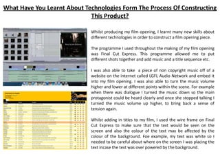 What Have You Learnt About Technologies Form The Process Of Constructing
This Product?
Whilst producing my film opening, I learnt many new skills about
different technologies in order to construct a film opening piece.
The programme I used throughout the making of my film opening
was Final Cut Express. This programme allowed me to put
different shots together and add music and a title sequence etc.
I was also able to take a piece of non copyright music off of a
website on the internet called LGFL Audio Network and embed it
into my film opening. I was also able to turn the music volume
higher and lower at different points within the scene. For example
when there was dialogue I turned the music down so the main
protagonist could be heard clearly and once she stopped talking I
turned the music volume up higher, to bring back a sense of
tension again.
Whilst adding in titles to my film, I used the wire frame on Final
Cut Express to make sure that the text would be seen on the
screen and also the colour of the text may be affected by the
colour of the background. Foe example, my text was white so I
needed to be careful about where on the screen I was placing the
text incase the text was over powered by the background.
 