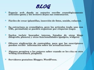 BLOGBLOG
 Espacio web donde su autor/es escribe cronológicamente
artículos (post) y los lectores dejan sus comentarios.
 Fáciles de crear (plantillas, inserción de fotos, sonido, enlaces).
 Su estructura es cronológica, pero los artículos (cada uno con
URL, permalink) se pueden organizar por etiquetas (tags).
 Suelen incluir buscador interno, listados de otros blogs
(blogrolls, planets) y otras funcionalidades (gadgets, widgets)
 Ofrecen sindicación de contenidos, para que los suscriptores
puedan recibir información sobre las actualizaciones.
 Algunos permiten a los autores saber cuando se les cita en otro
weblog (trackback, pingball).
 Servidores gratuitos: Blogger, WordPress.
 