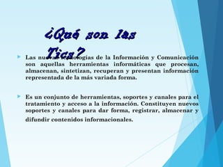 ¿Qué son las¿Qué son las
Tics?Tics? Las nuevas tecnologías de la Información y Comunicación
son aquellas herramientas informáticas que procesan,
almacenan, sintetizan, recuperan y presentan información
representada de la más variada forma.
 Es un conjunto de herramientas, soportes y canales para el
tratamiento y acceso a la información. Constituyen nuevos
soportes y canales para dar forma, registrar, almacenar y
difundir contenidos informacionales.
 