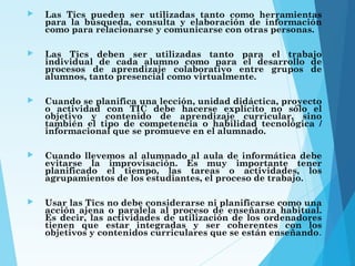  Las Tics pueden ser utilizadas tanto como herramientas
para la búsqueda, consulta y elaboración de información
como para relacionarse y comunicarse con otras personas.
 Las Tics deben ser utilizadas tanto para el trabajo
individual de cada alumno como para el desarrollo de
procesos de aprendizaje colaborativo entre grupos de
alumnos, tanto presencial como virtualmente.
 Cuando se planifica una lección, unidad didáctica, proyecto
o actividad con TIC debe hacerse explícito no sólo el
objetivo y contenido de aprendizaje curricular, sino
también el tipo de competencia o habilidad tecnológica /
informacional que se promueve en el alumnado.
 Cuando llevemos al alumnado al aula de informática debe
evitarse la improvisación. Es muy importante tener
planificado el tiempo, las tareas o actividades, los
agrupamientos de los estudiantes, el proceso de trabajo.
 Usar las Tics no debe considerarse ni planificarse como una
acción ajena o paralela al proceso de enseñanza habitual.
Es decir, las actividades de utilización de los ordenadores
tienen que estar integradas y ser coherentes con los
objetivos y contenidos curriculares que se están enseñando.
 