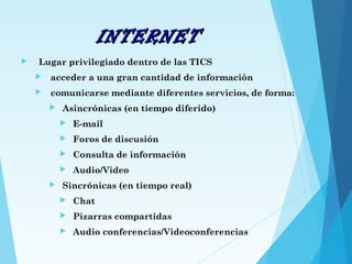 INTERNETINTERNET
 Lugar privilegiado dentro de las TICS
 acceder a una gran cantidad de información
 comunicarse mediante diferentes servicios, de forma:
 Asincrónicas (en tiempo diferido)
 E-mail
 Foros de discusión
 Consulta de información
 Audio/Video
 Sincrónicas (en tiempo real)
 Chat
 Pizarras compartidas
 Audio conferencias/Videoconferencias
 
